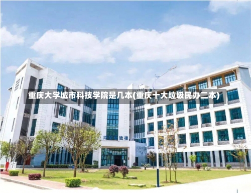 重庆大学城市科技学院是几本(重庆十大垃圾民办二本)