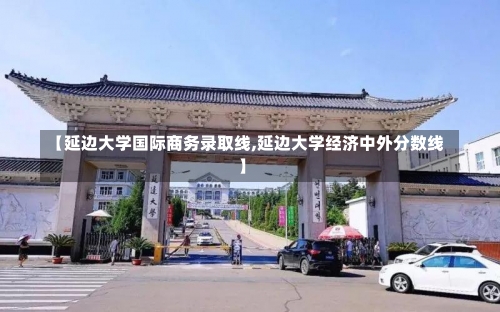 【延边大学国际商务录取线,延边大学经济中外分数线】-第1张图片