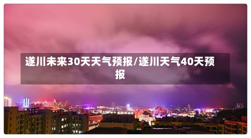 遂川未来30天天气预报/遂川天气40天预报-第3张图片