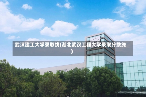 武汉建工大学录取线(湖北武汉工程大学录取分数线)-第1张图片