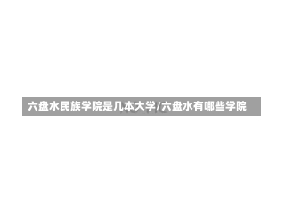 六盘水民族学院是几本大学/六盘水有哪些学院-第1张图片