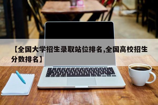 【全国大学招生录取站位排名,全国高校招生分数排名】