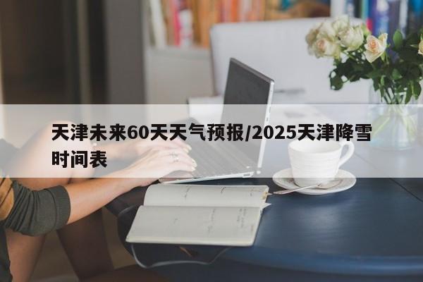 天津未来60天天气预报/2025天津降雪时间表