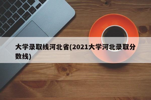 大学录取线河北省(2021大学河北录取分数线)