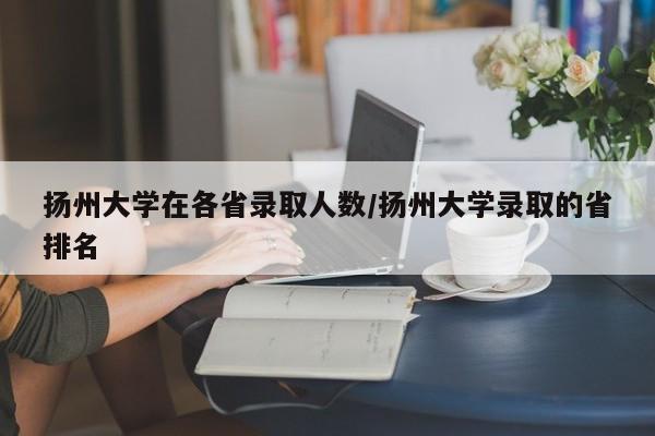 扬州大学在各省录取人数/扬州大学录取的省排名