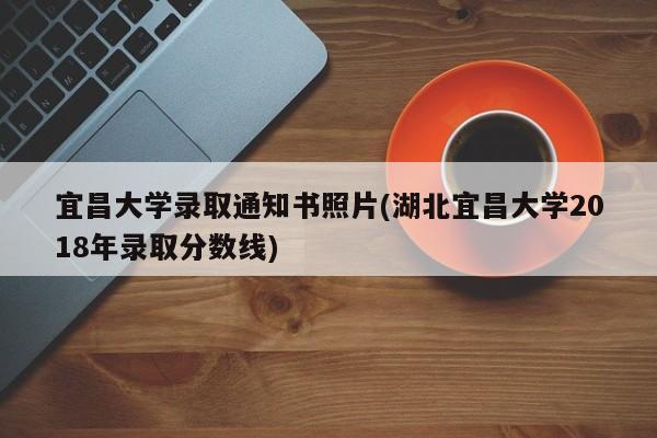 宜昌大学录取通知书照片(湖北宜昌大学2018年录取分数线)