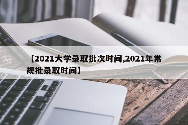 【2021大学录取批次时间,2021年常规批录取时间】