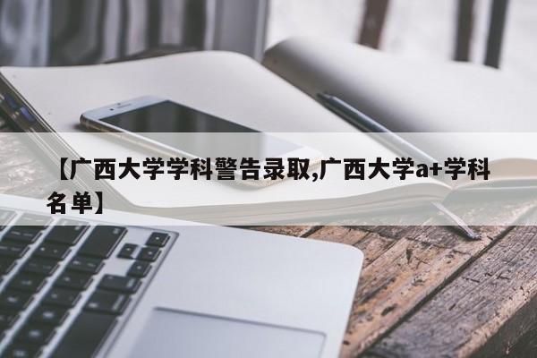 【广西大学学科警告录取,广西大学a+学科名单】