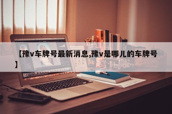 【豫v车牌号最新消息,豫v是哪儿的车牌号】