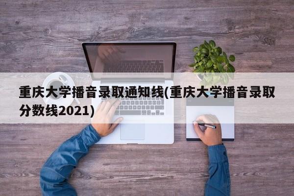 重庆大学播音录取通知线(重庆大学播音录取分数线2021)