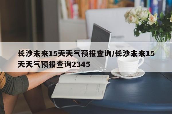 长沙未来15天天气预报查询/长沙未来15天天气预报查询2345