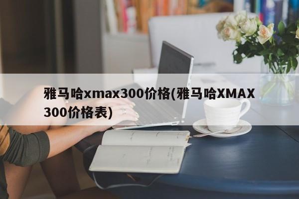 雅马哈xmax300价格(雅马哈XMAX300价格表)