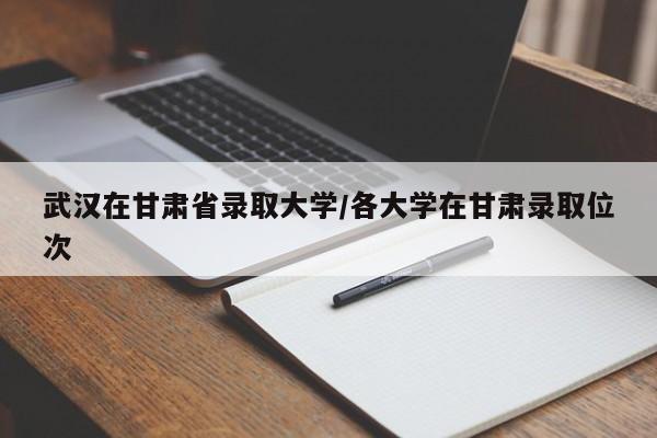 武汉在甘肃省录取大学/各大学在甘肃录取位次