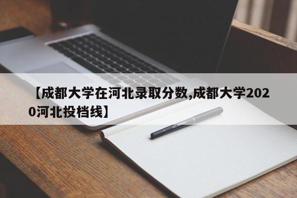 【成都大学在河北录取分数,成都大学2020河北投档线】