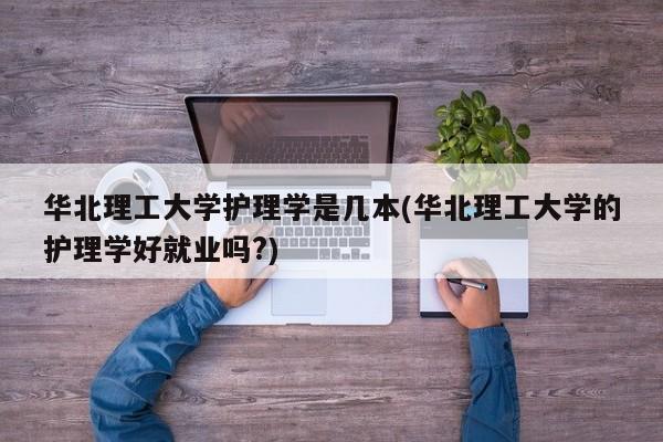 华北理工大学护理学是几本(华北理工大学的护理学好就业吗?)