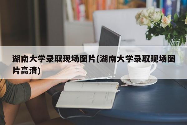 湖南大学录取现场图片(湖南大学录取现场图片高清)