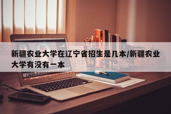 新疆农业大学在辽宁省招生是几本/新疆农业大学有没有一本