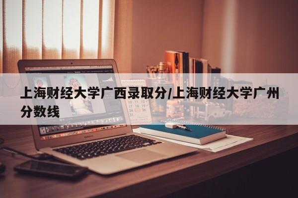 上海财经大学广西录取分/上海财经大学广州分数线