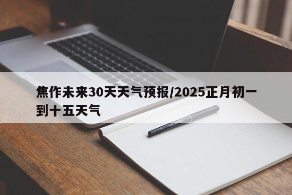 焦作未来30天天气预报/2025正月初一到十五天气