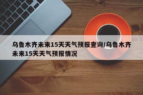 乌鲁木齐未来15天天气预报查询/乌鲁木齐未来15天天气预报情况