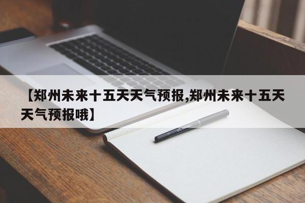 【郑州未来十五天天气预报,郑州未来十五天天气预报哦】