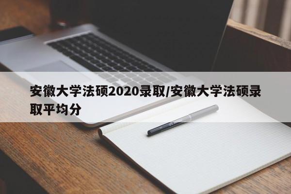 安徽大学法硕2020录取/安徽大学法硕录取平均分